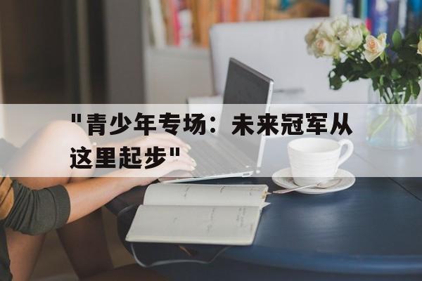 九游下载中心-&quot;青少年专场：未来冠军从这里起步&quot;的简单介绍